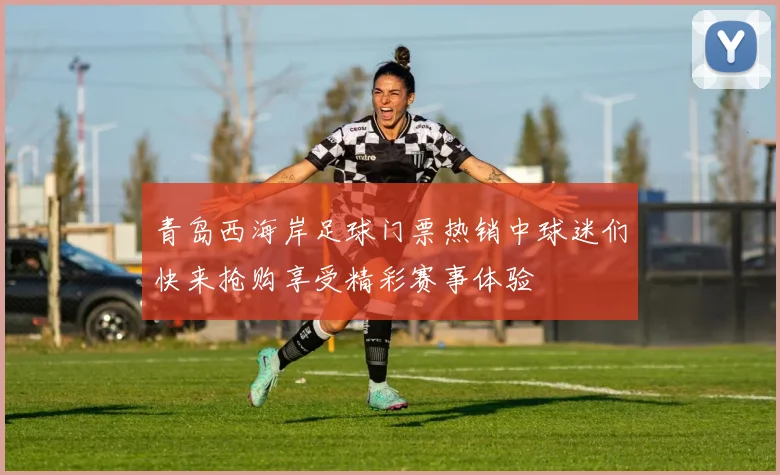 青岛西海岸足球门票热销中球迷们快来抢购享受精彩赛事体验