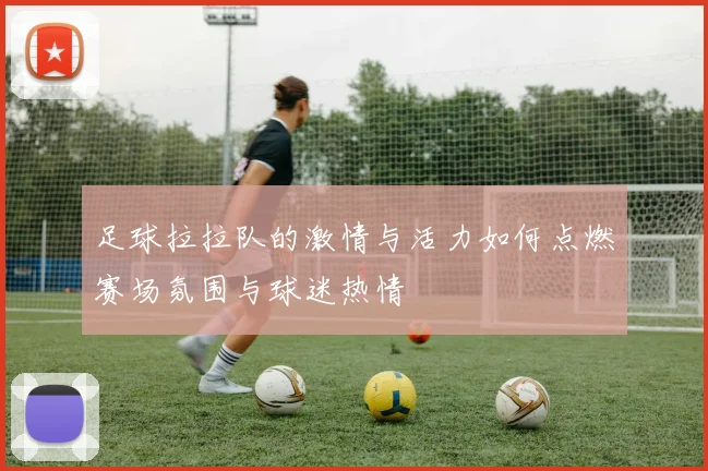 足球拉拉队的激情与活力如何点燃赛场氛围与球迷热情