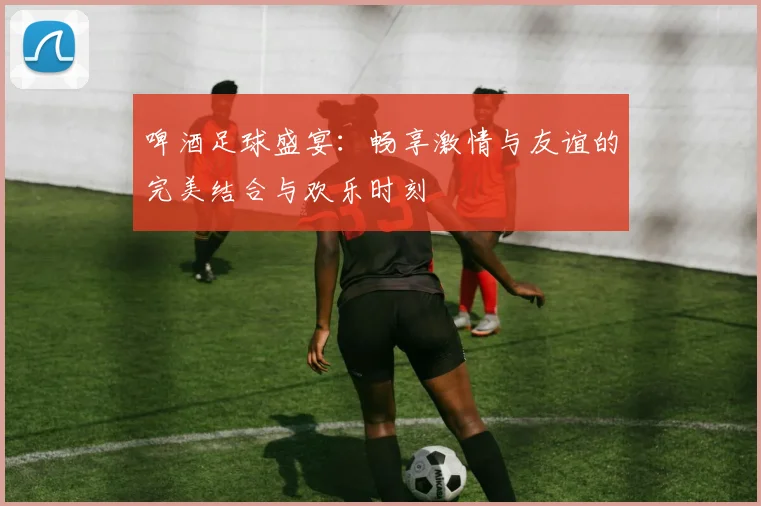 啤酒足球盛宴：畅享激情与友谊的完美结合与欢乐时刻