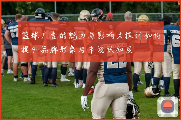 篮球广告的魅力与影响力探讨如何提升品牌形象与市场认知度