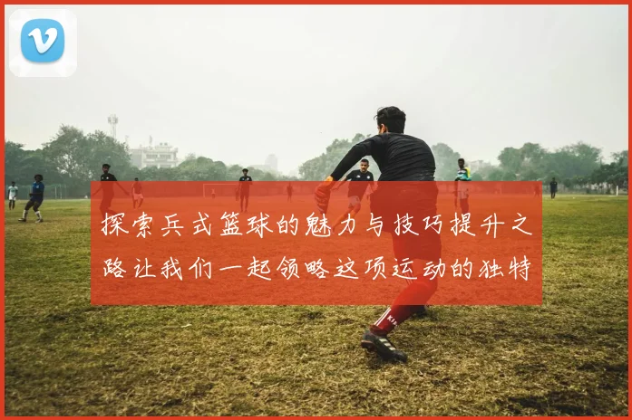 探索兵式篮球的魅力与技巧提升之路让我们一起领略这项运动的独特魅力